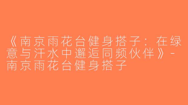 《南京雨花台健身搭子：在绿意与汗水中邂逅同频伙伴》-南京雨花台健身搭子