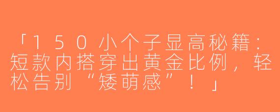 「150小个子显高秘籍：短款内搭穿出黄金比例，轻松告别“矮萌感”！」