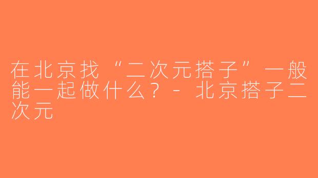 在北京找“二次元搭子”一般能一起做什么？-北京搭子二次元