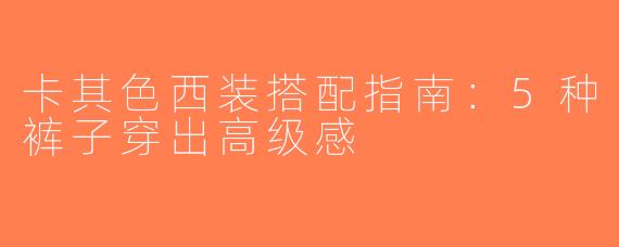 卡其色西装搭配指南：5种裤子穿出高级感