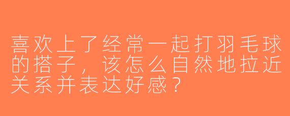 喜欢上了经常一起打羽毛球的搭子，该怎么自然地拉近关系并表达好感？