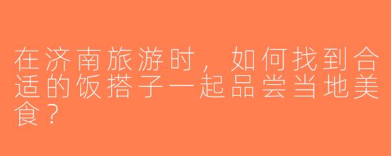 在济南旅游时，如何找到合适的饭搭子一起品尝当地美食？