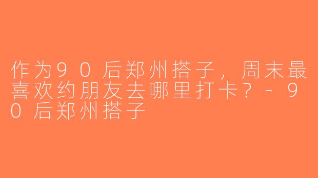 作为90后郑州搭子，周末最喜欢约朋友去哪里打卡？-90后郑州搭子