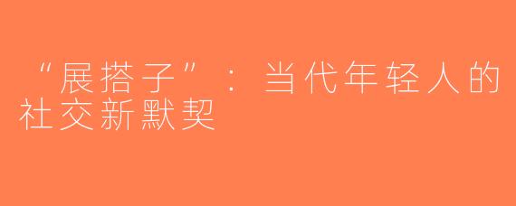 “展搭子”：当代年轻人的社交新默契