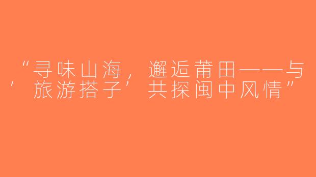 “寻味山海，邂逅莆田——与‘旅游搭子’共探闽中风情”