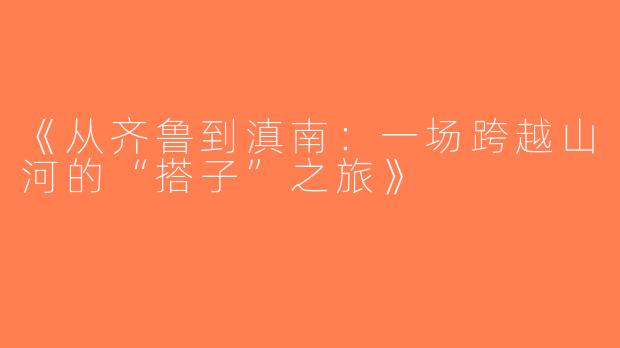 《从齐鲁到滇南：一场跨越山河的“搭子”之旅》