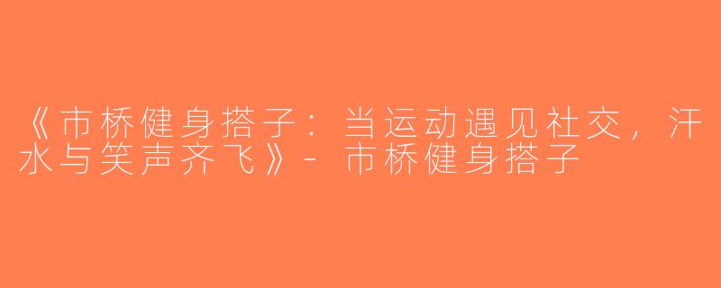 《市桥健身搭子：当运动遇见社交，汗水与笑声齐飞》-市桥健身搭子