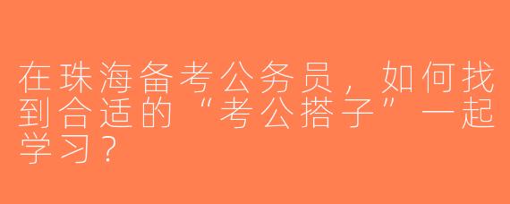 在珠海备考公务员，如何找到合适的“考公搭子”一起学习？