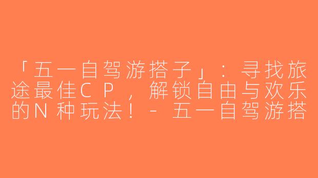 「五一自驾游搭子」：寻找旅途最佳CP，解锁自由与欢乐的N种玩法！-五一自驾游搭子