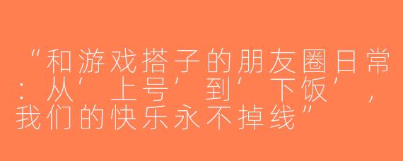 “和游戏搭子的朋友圈日常：从‘上号’到‘下饭’，我们的快乐永不掉线”