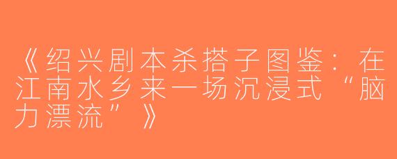 《绍兴剧本杀搭子图鉴：在江南水乡来一场沉浸式“脑力漂流”》
