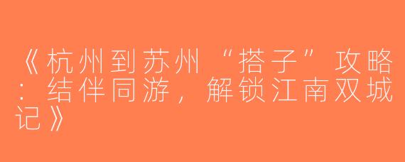 《杭州到苏州“搭子”攻略：结伴同游，解锁江南双城记》