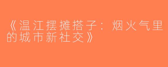 《温江摆摊搭子：烟火气里的城市新社交》