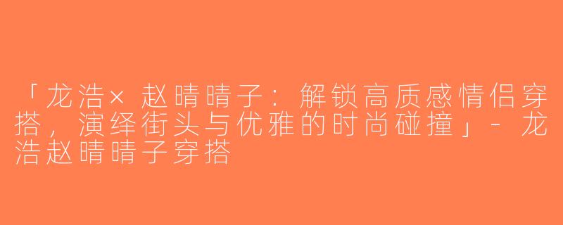 「龙浩×赵晴晴子：解锁高质感情侣穿搭，演绎街头与优雅的时尚碰撞」-龙浩赵晴晴子穿搭