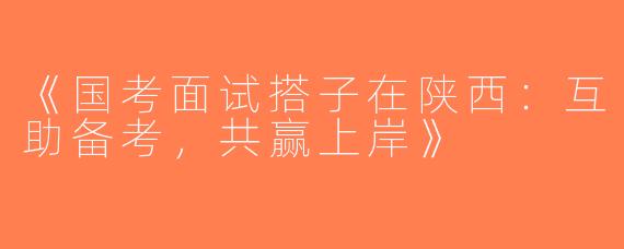 《国考面试搭子在陕西：互助备考，共赢上岸》