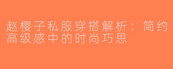 赵樱子私服穿搭解析：简约高级感中的时尚巧思