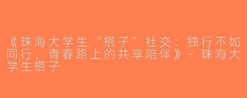 《珠海大学生“搭子”社交：独行不如同行，青春路上的共享陪伴》-珠海大学生搭子