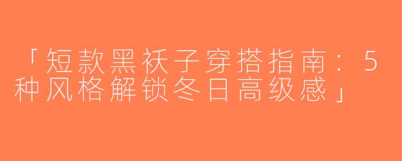 「短款黑袄子穿搭指南：5种风格解锁冬日高级感」