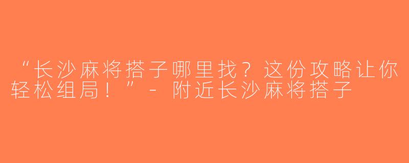 “长沙麻将搭子哪里找？这份攻略让你轻松组局！”-附近长沙麻将搭子