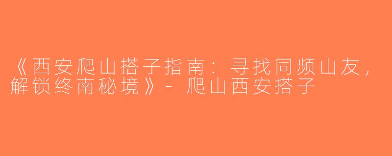 《西安爬山搭子指南：寻找同频山友，解锁终南秘境》-爬山西安搭子