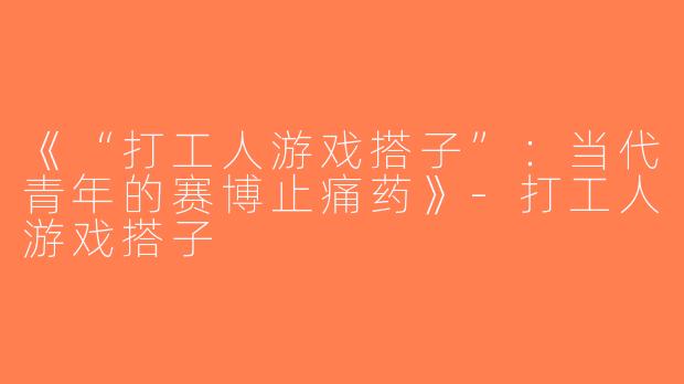 《“打工人游戏搭子”：当代青年的赛博止痛药》-打工人游戏搭子
