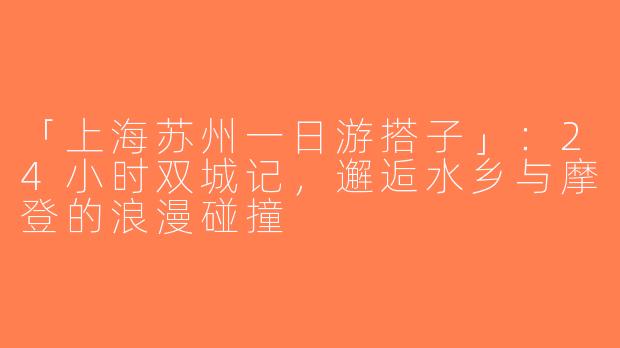 「上海苏州一日游搭子」：24小时双城记，邂逅水乡与摩登的浪漫碰撞