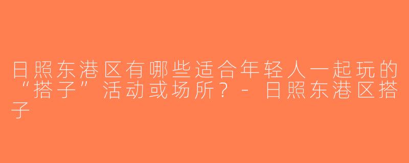 日照东港区有哪些适合年轻人一起玩的“搭子”活动或场所？-日照东港区搭子