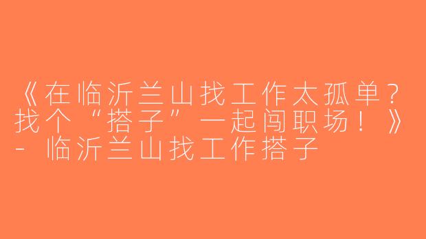 《在临沂兰山找工作太孤单？找个“搭子”一起闯职场！》-临沂兰山找工作搭子