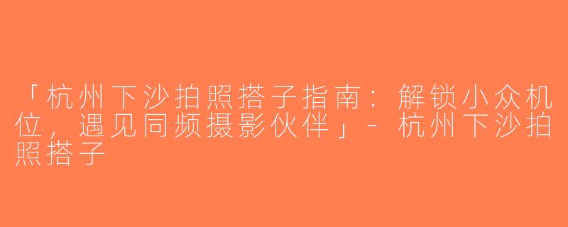 「杭州下沙拍照搭子指南：解锁小众机位，遇见同频摄影伙伴」-杭州下沙拍照搭子