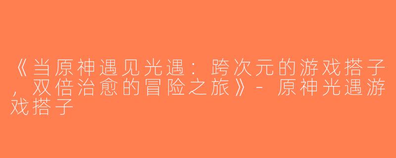 《当原神遇见光遇：跨次元的游戏搭子，双倍治愈的冒险之旅》-原神光遇游戏搭子