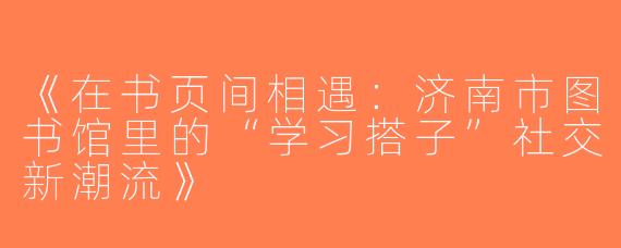 《在书页间相遇：济南市图书馆里的“学习搭子”社交新潮流》