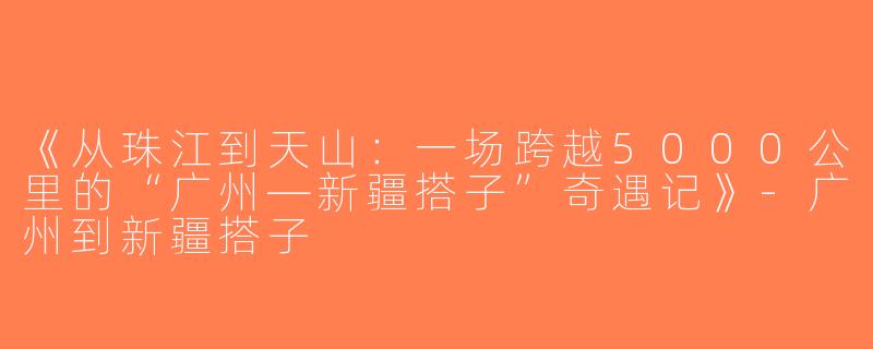《从珠江到天山：一场跨越5000公里的“广州—新疆搭子”奇遇记》-广州到新疆搭子