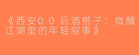 《西安00后酒搭子：微醺江湖里的年轻叙事》