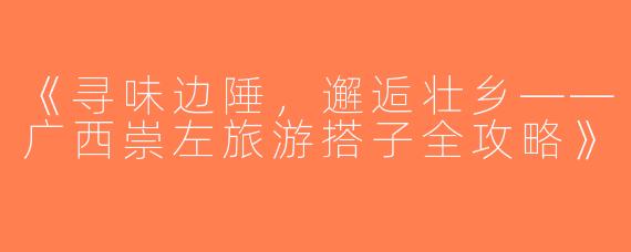 《寻味边陲，邂逅壮乡——广西崇左旅游搭子全攻略》