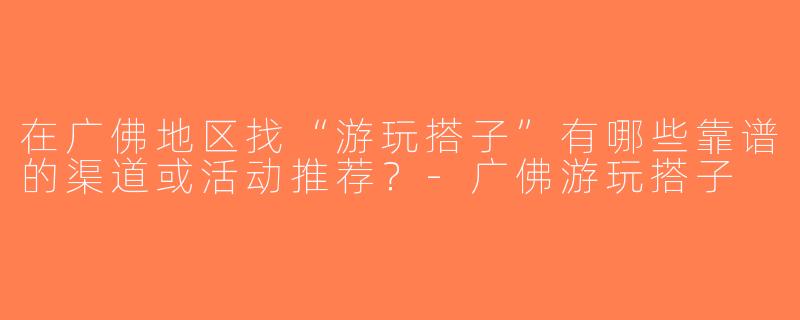 在广佛地区找“游玩搭子”有哪些靠谱的渠道或活动推荐？-广佛游玩搭子