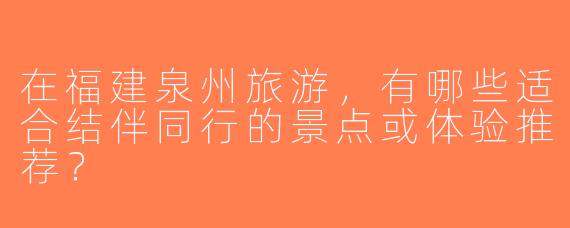 在福建泉州旅游，有哪些适合结伴同行的景点或体验推荐？