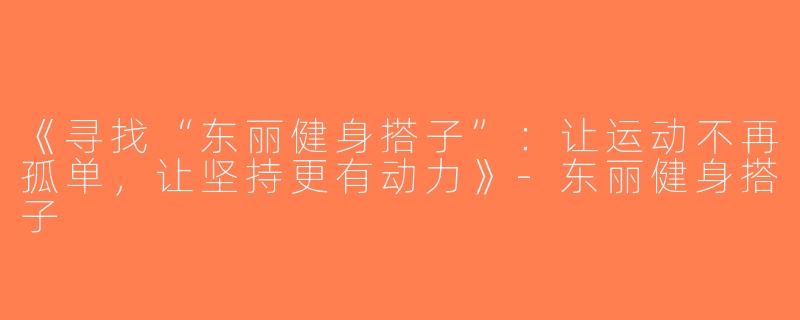 《寻找“东丽健身搭子”：让运动不再孤单，让坚持更有动力》-东丽健身搭子