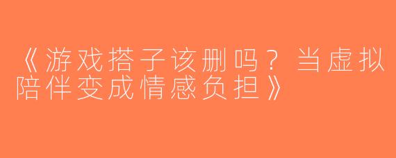 《游戏搭子该删吗？当虚拟陪伴变成情感负担》