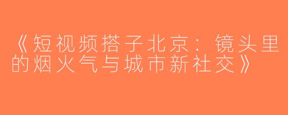 《短视频搭子北京：镜头里的烟火气与城市新社交》