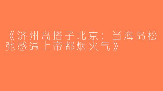 《济州岛搭子北京：当海岛松弛感遇上帝都烟火气》