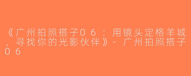 《广州拍照搭子06：用镜头定格羊城，寻找你的光影伙伴》-广州拍照搭子06