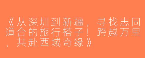 《从深圳到新疆，寻找志同道合的旅行搭子！跨越万里，共赴西域奇缘》