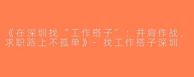 《在深圳找“工作搭子”：并肩作战，求职路上不孤单》-找工作搭子深圳