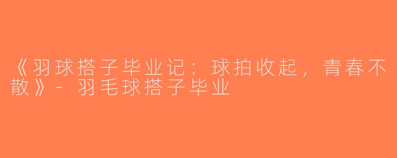 《羽球搭子毕业记：球拍收起，青春不散》-羽毛球搭子毕业