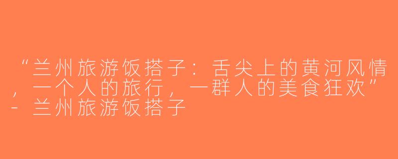 “兰州旅游饭搭子：舌尖上的黄河风情，一个人的旅行，一群人的美食狂欢”-兰州旅游饭搭子