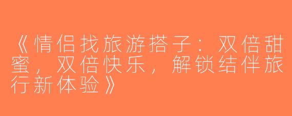 《情侣找旅游搭子：双倍甜蜜，双倍快乐，解锁结伴旅行新体验》