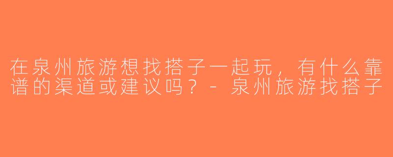 在泉州旅游想找搭子一起玩，有什么靠谱的渠道或建议吗？-泉州旅游找搭子