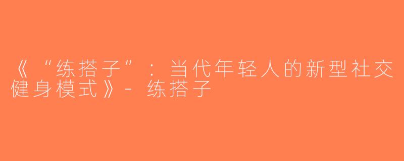 《“练搭子”：当代年轻人的新型社交健身模式》-练搭子