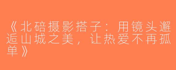 《北碚摄影搭子：用镜头邂逅山城之美，让热爱不再孤单》
