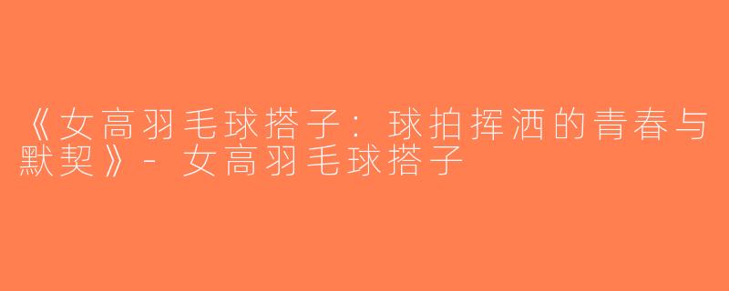 《女高羽毛球搭子：球拍挥洒的青春与默契》-女高羽毛球搭子